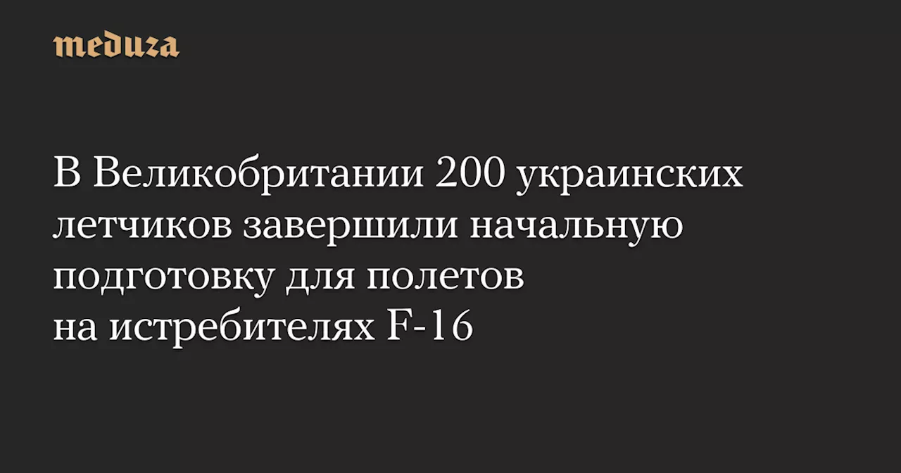 В Великобритании 200 украинских летчиков завершили начальную подготовку для полетов на истребителях F-16 — Meduza