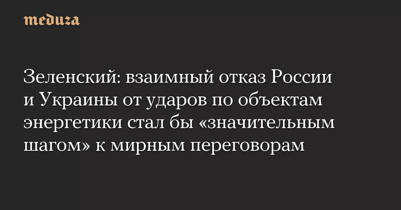 Зеленский: взаимный отказ России и Украины от ударов по объектам энергетики стал бы «значительным шагом» к мирным переговорам — Meduza