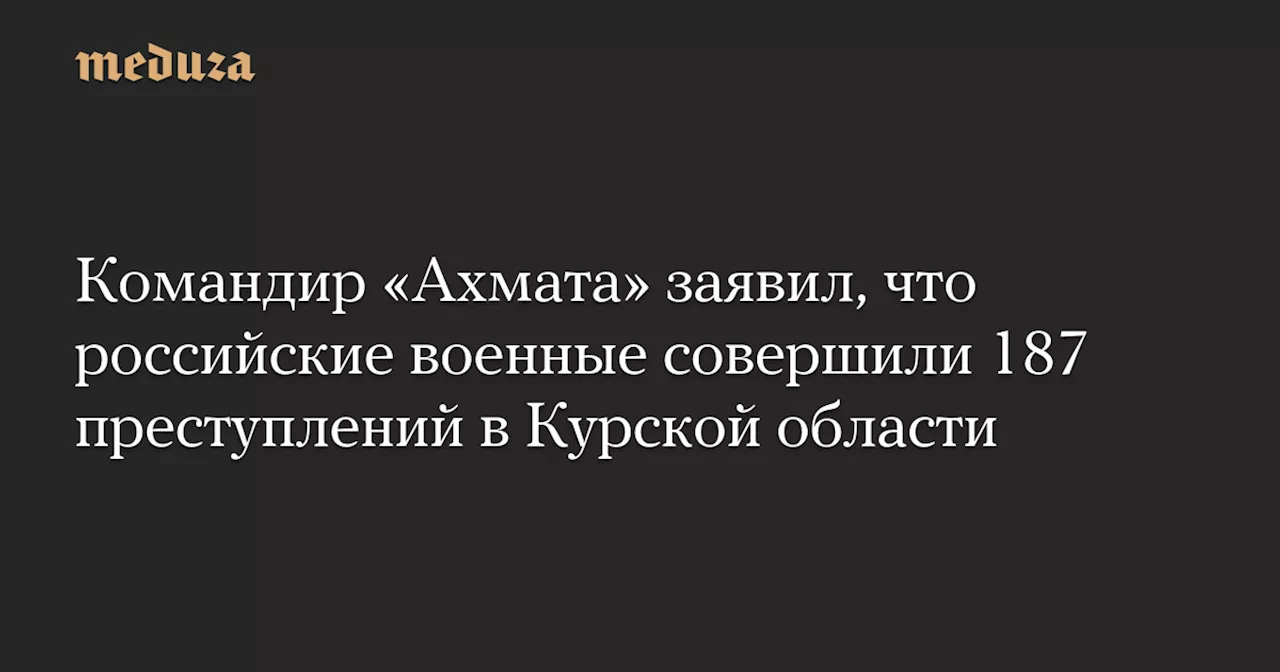 Командир «Ахмата» заявил, что российские военные совершили 187 преступлений в Курской области — Meduza