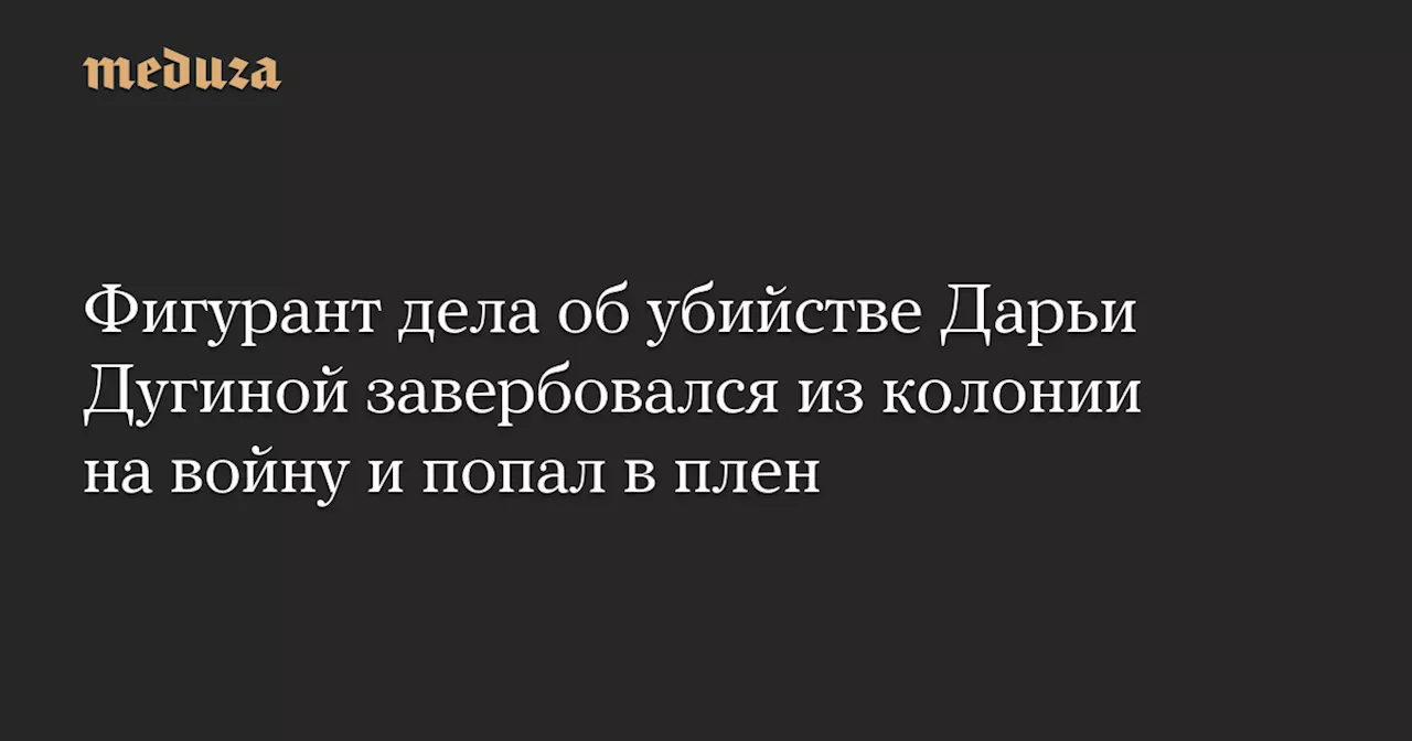 Фигурант дела об убийстве Дарьи Дугиной завербовался из колонии на войну и попал в плен — Meduza