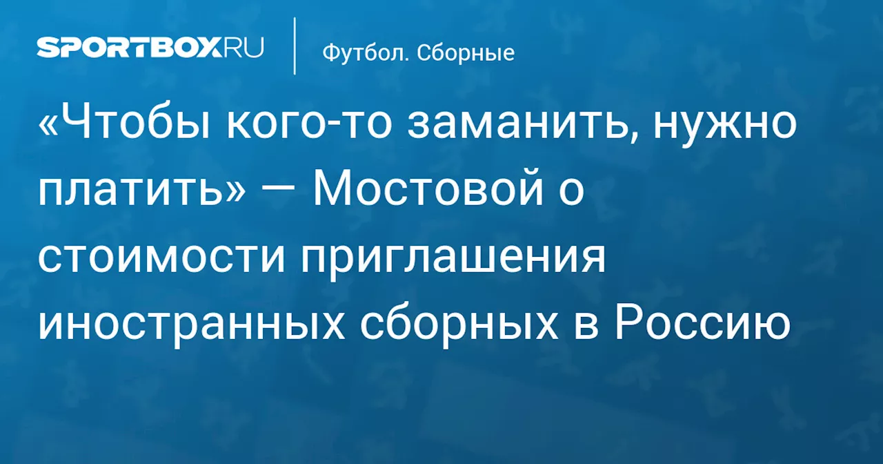 «Чтобы кого‑то заманить, нужно платить» — Мостовой о стоимости приглашения иностранных сборных в Россию