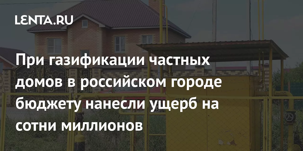 При газификации частных домов в российском городе бюджету нанесли ущерб на сотни миллионов