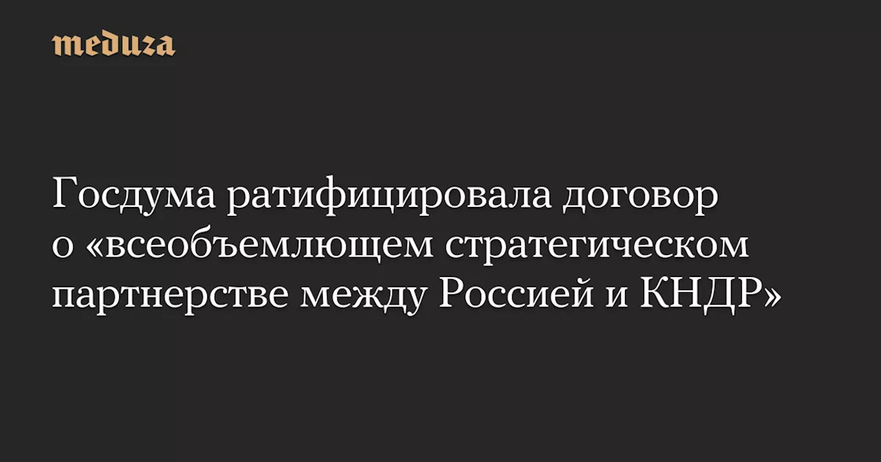 Госдума ратифицировала договор о «всеобъемлющем стратегическом партнерстве между Россией и КНДР» — Meduza