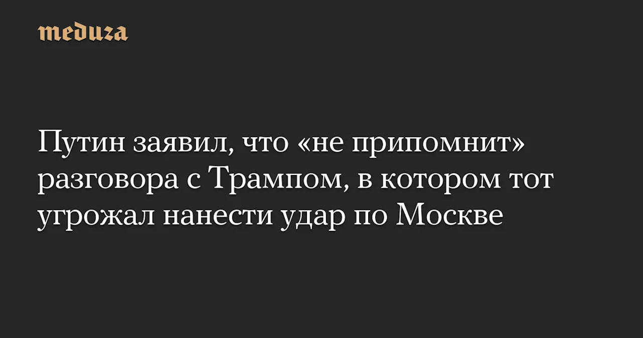 Путин заявил, что «не припомнит» разговора с Трампом, в котором тот угрожал нанести удар по Москве — Meduza