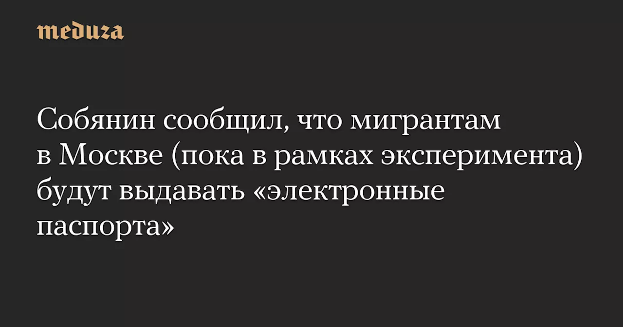 Собянин сообщил, что мигрантам в Москве (пока в рамках эксперимента) будут выдавать «электронные паспорта» — Meduza