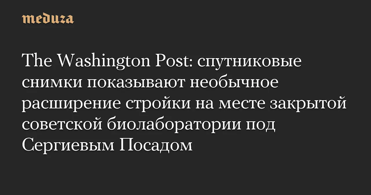 The Washington Post: спутниковые снимки показывают необычное расширение стройки на месте закрытой советской биолаборатории под Сергиевым Посадом — Meduza