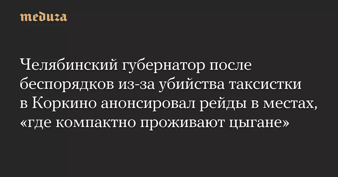 Челябинский губернатор после беспорядков из-за убийства таксистки в Коркино анонсировал рейды в местах, «где компактно проживают цыгане» — Meduza