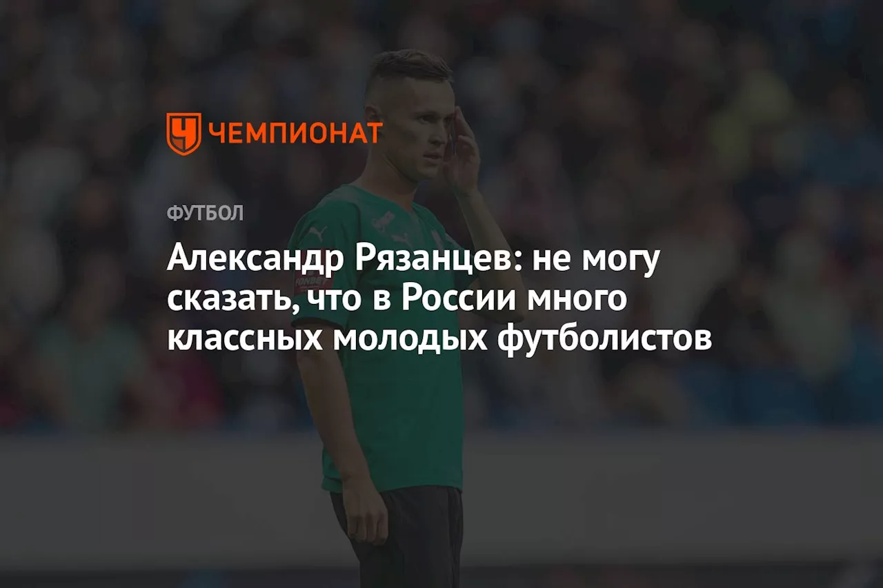 Александр Рязанцев: не могу сказать, что в России много классных молодых футболистов