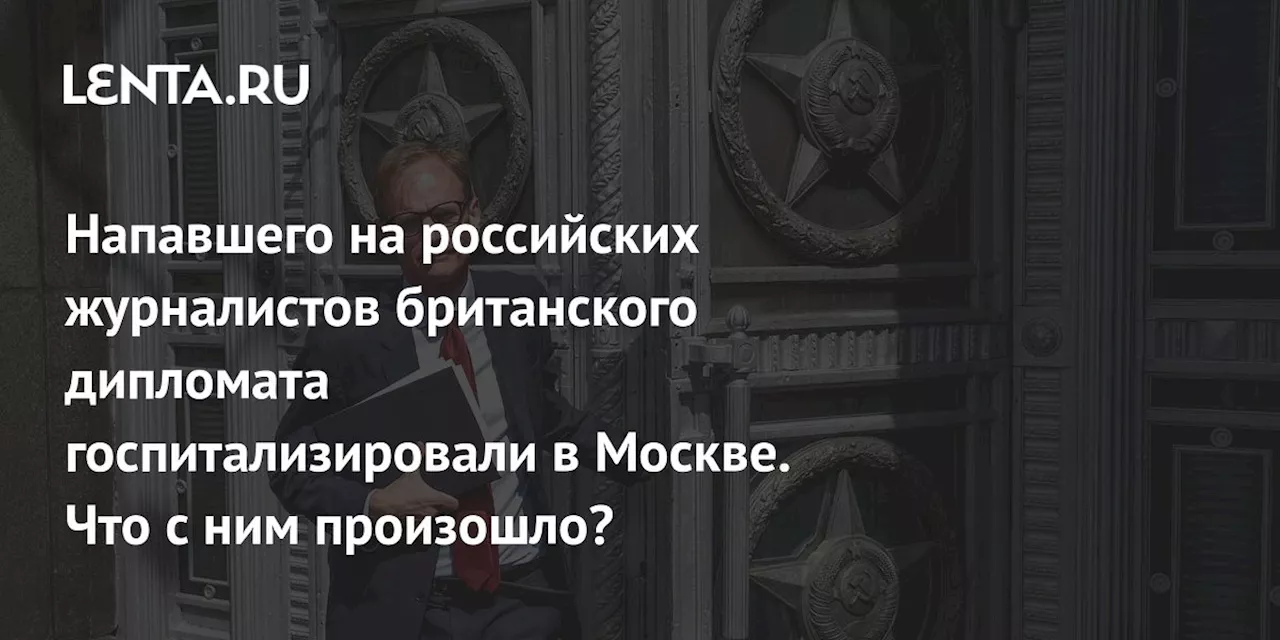 Напавшего на российских журналистов британского дипломата госпитализировали в Москве. Что с ним произошло?