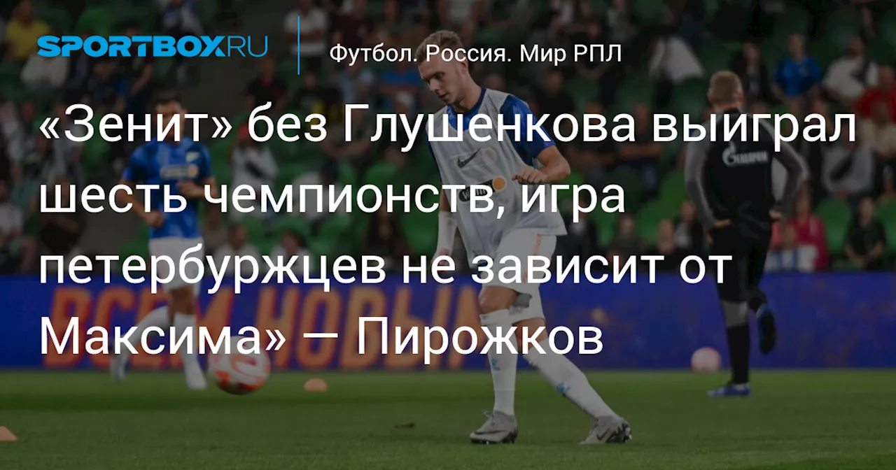 «Зенит» без Глушенкова выиграл шесть чемпионств, игра петербуржцев не зависит от Максима» — Пирожков