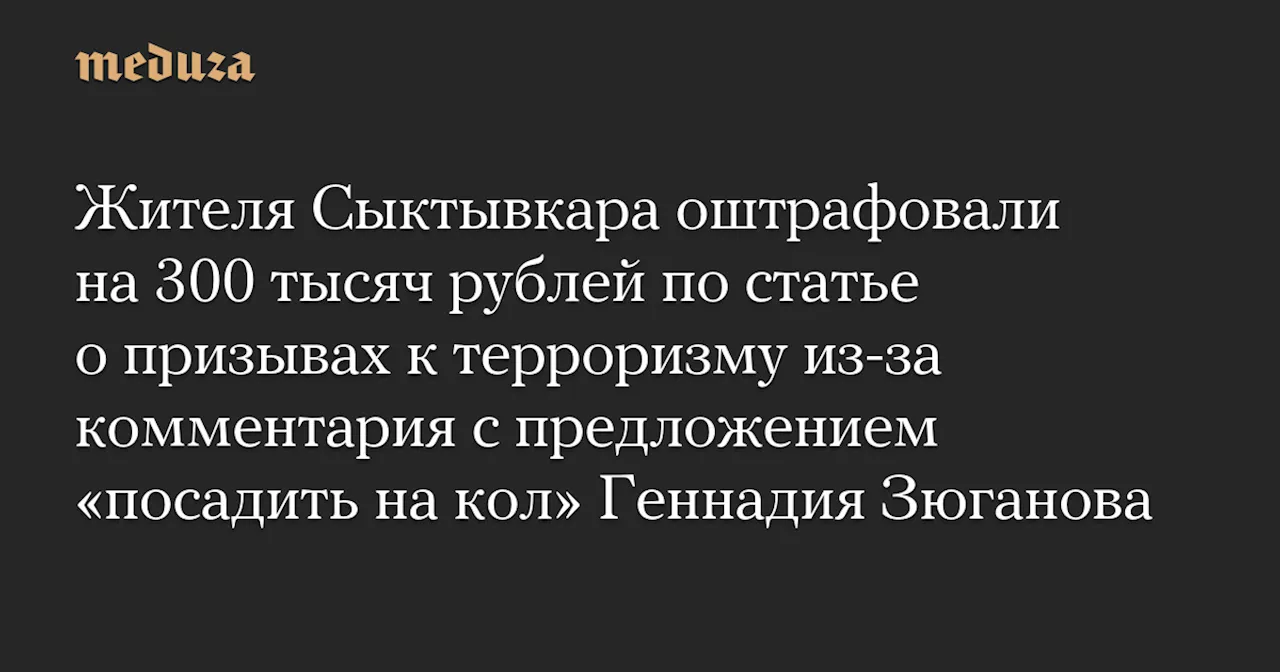 Жителя Сыктывкара оштрафовали на 300 тысяч рублей по статье о призывах к терроризму из-за комментария с предложением «посадить на кол» Геннадия Зюганова — Meduza