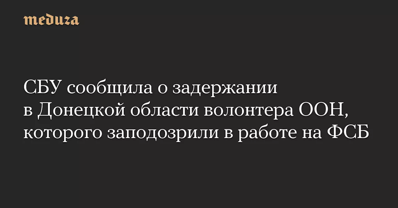 СБУ сообщила о задержании в Донецкой области волонтера ООН, которого заподозрили в работе на ФСБ — Meduza