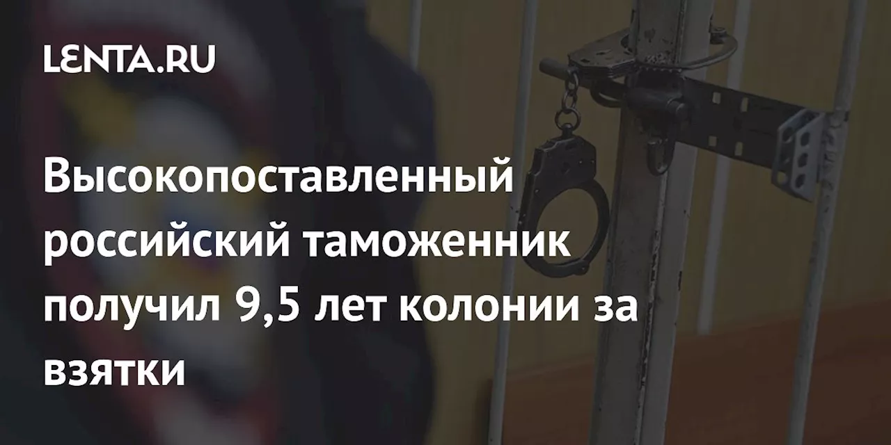 Высокопоставленный российский таможенник получил 9,5 лет колонии за взятки