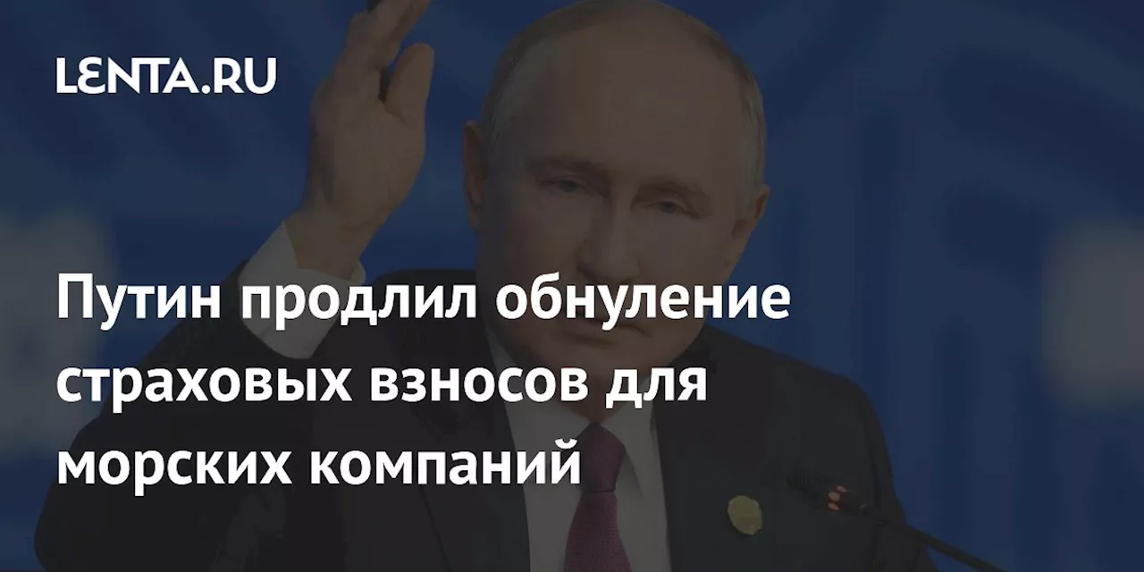 Путин продлил обнуление страховых взносов для морских компаний