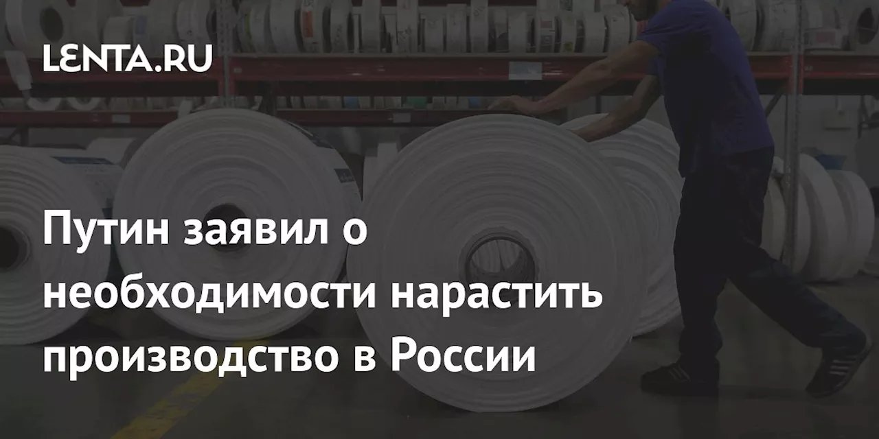 Путин заявил о необходимости нарастить производство в России