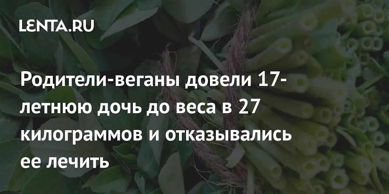 Родители-веганы довели 17-летнюю дочь до веса в 27 килограммов и отказывались ее лечить