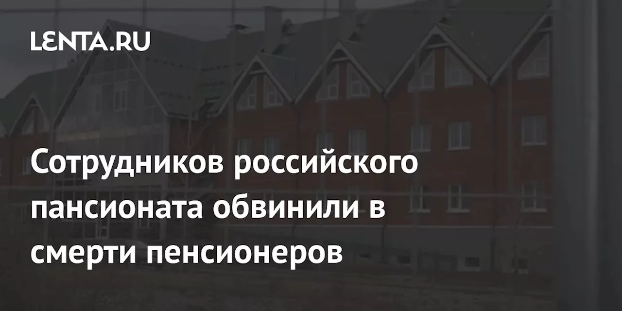 Сотрудников российского пансионата обвинили в смерти пенсионеров