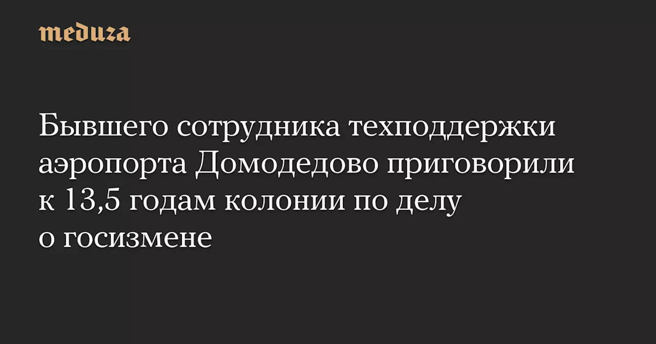 Бывшего сотрудника техподдержки аэропорта Домодедово приговорили к 13,5 годам колонии по делу о госизмене — Meduza