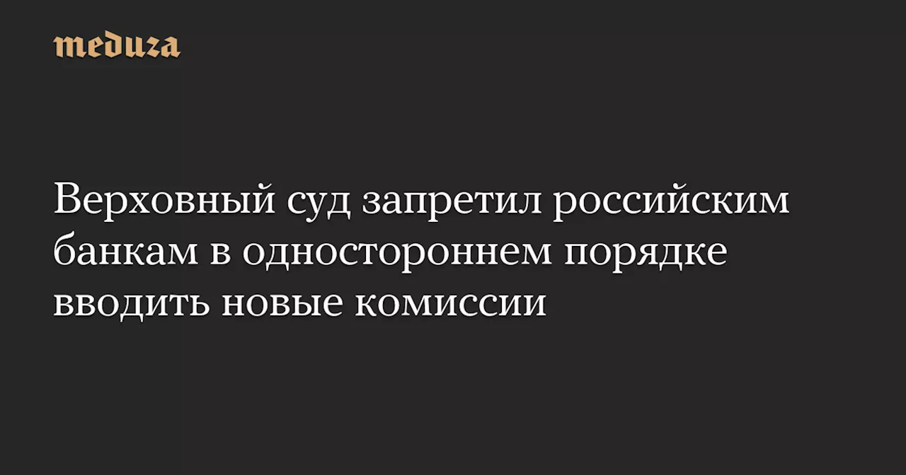 Верховный суд запретил российским банкам в одностороннем порядке вводить новые комиссии — Meduza