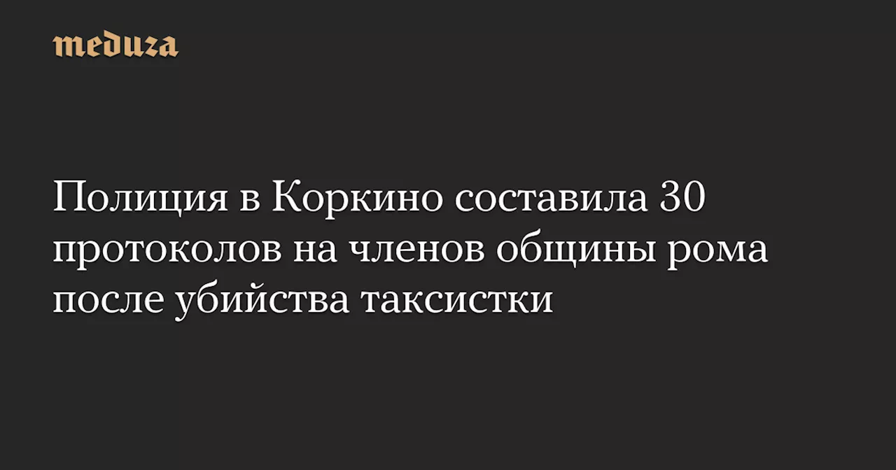 Полиция в Коркино составила 30 протоколов на членов общины рома после убийства таксистки — Meduza