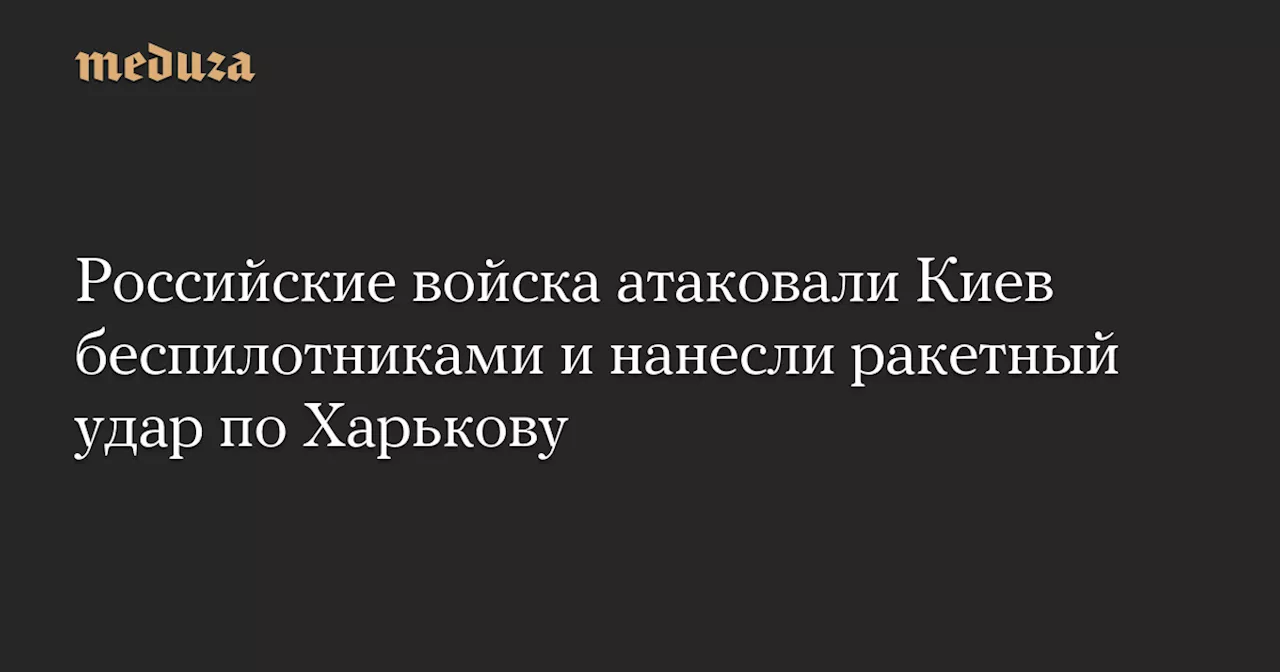 Российские войска атаковали Киев беспилотниками и нанесли ракетный удар по Харькову — Meduza