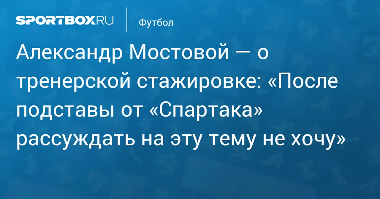 Александр Мостовой — о тренерской стажировке: «После подставы от «Спартака» рассуждать на эту тему не хочу»