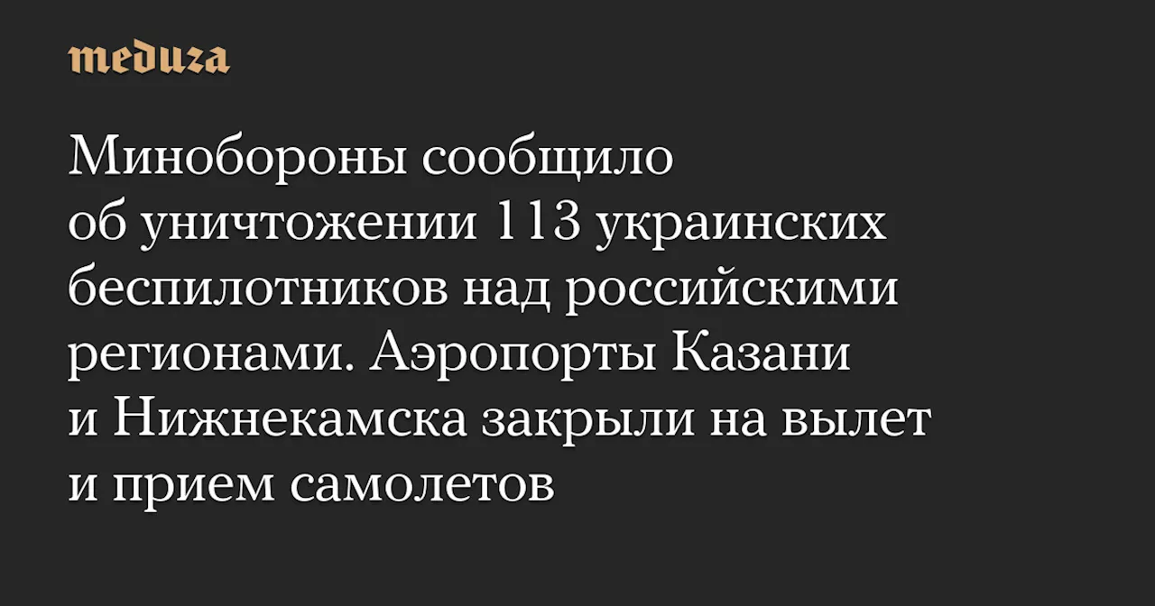 Минобороны сообщило об уничтожении 113 украинских беспилотников над российскими регионами. Аэропорты Казани и Нижнекамска закрыли на вылет и прием самолетов — Meduza