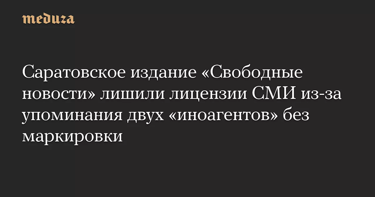 Саратовское издание «Свободные новости» лишили лицензии СМИ из-за упоминания двух «иноагентов» без маркировки — Meduza