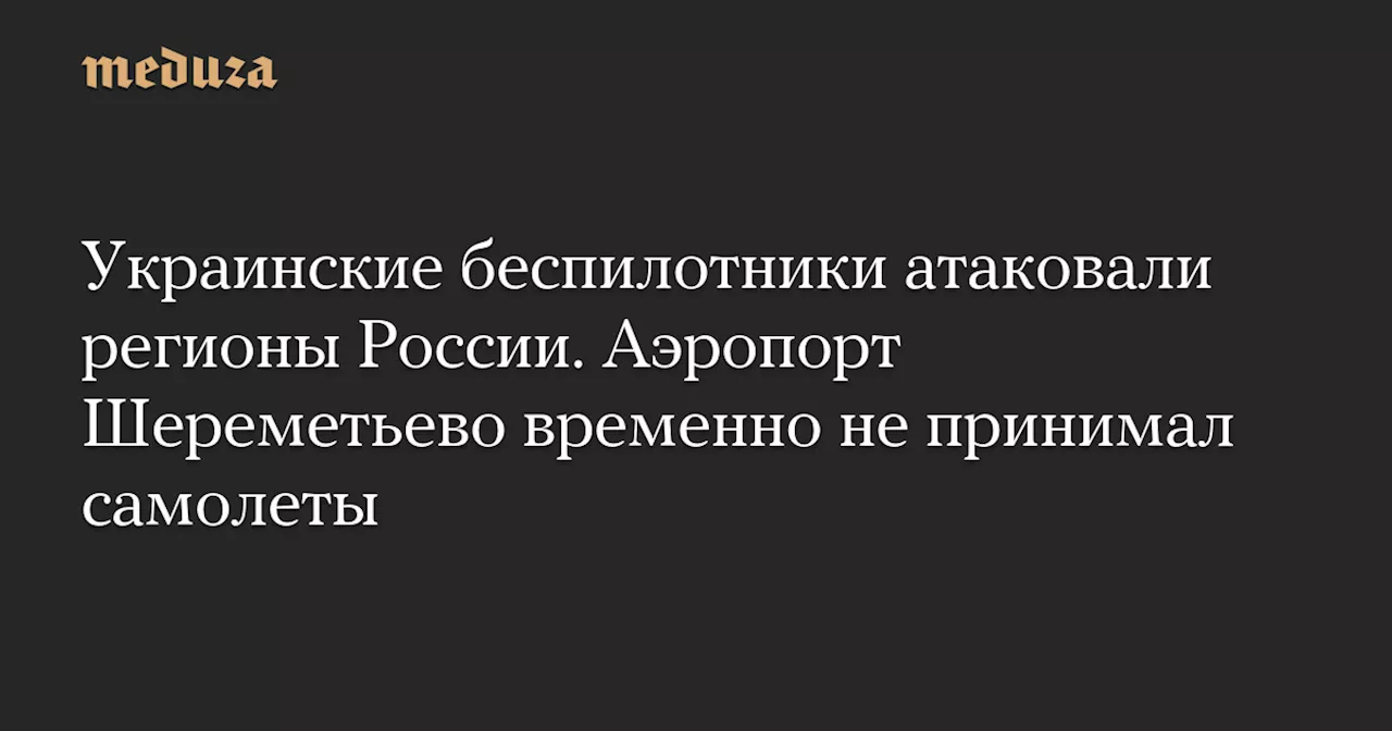 Украинские беспилотники атаковали регионы России. Аэропорт Шереметьево временно не принимал самолеты — Meduza