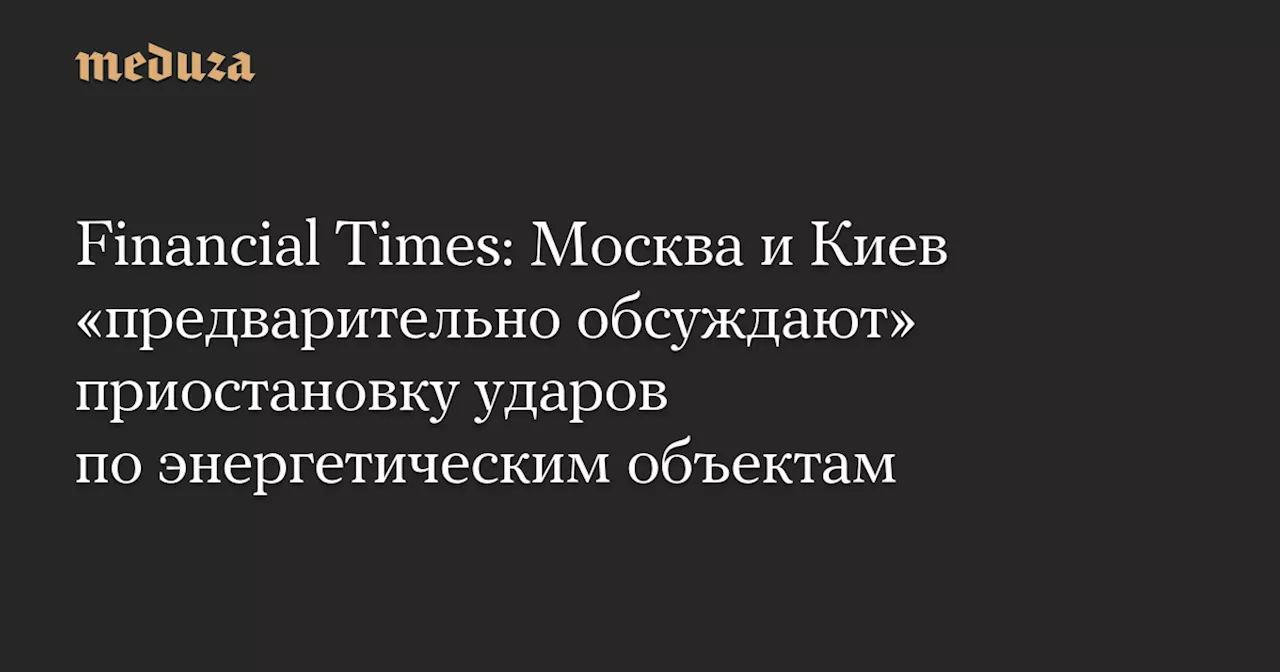 Financial Times: Москва и Киев «предварительно обсуждают» приостановку ударов по энергетическим объектам — Meduza