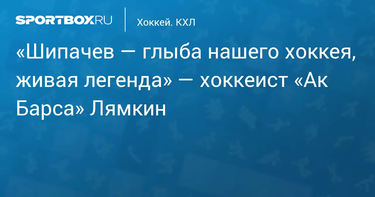 «Шипачев — глыба нашего хоккея, живая легенда» — хоккеист «Ак Барса» Лямкин