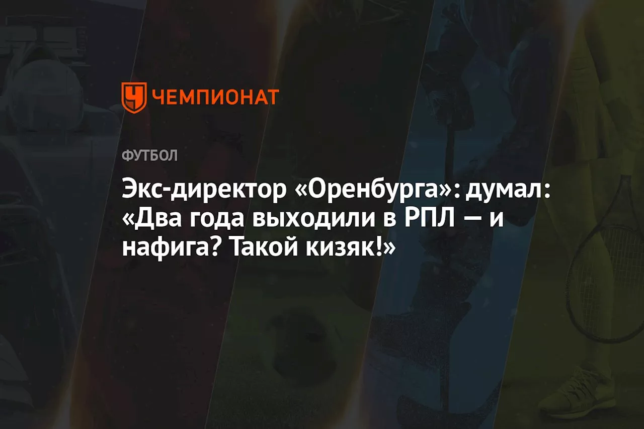 Экс-директор «Оренбурга»: думал: «Два года выходили в РПЛ — и нафига? Такой кизяк!»