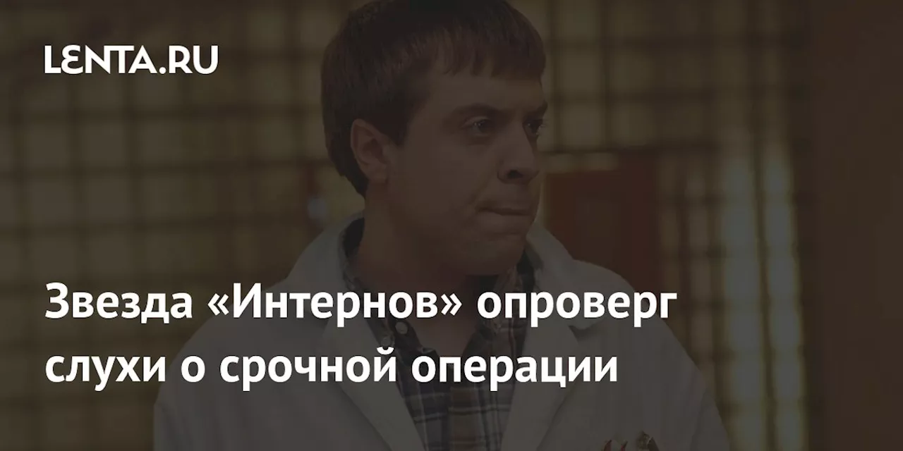 Звезда «Интернов» опроверг слухи о срочной операции