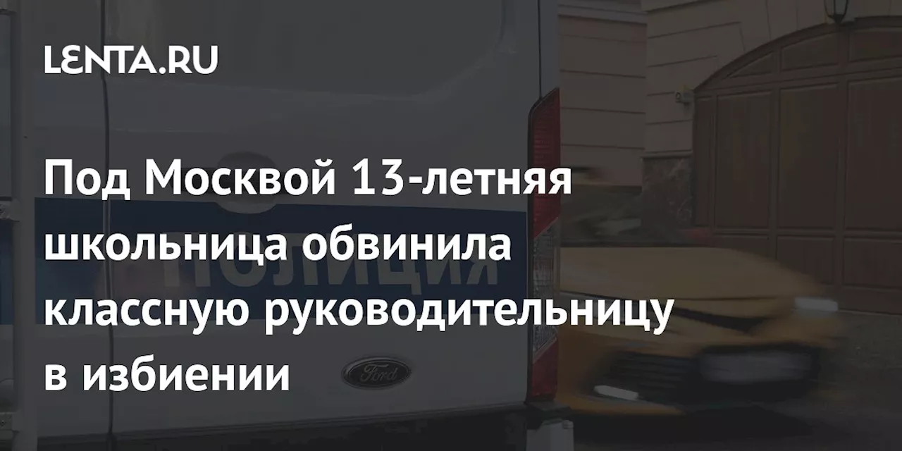 Под Москвой 13-летняя школьница обвинила классную руководительницу в избиении