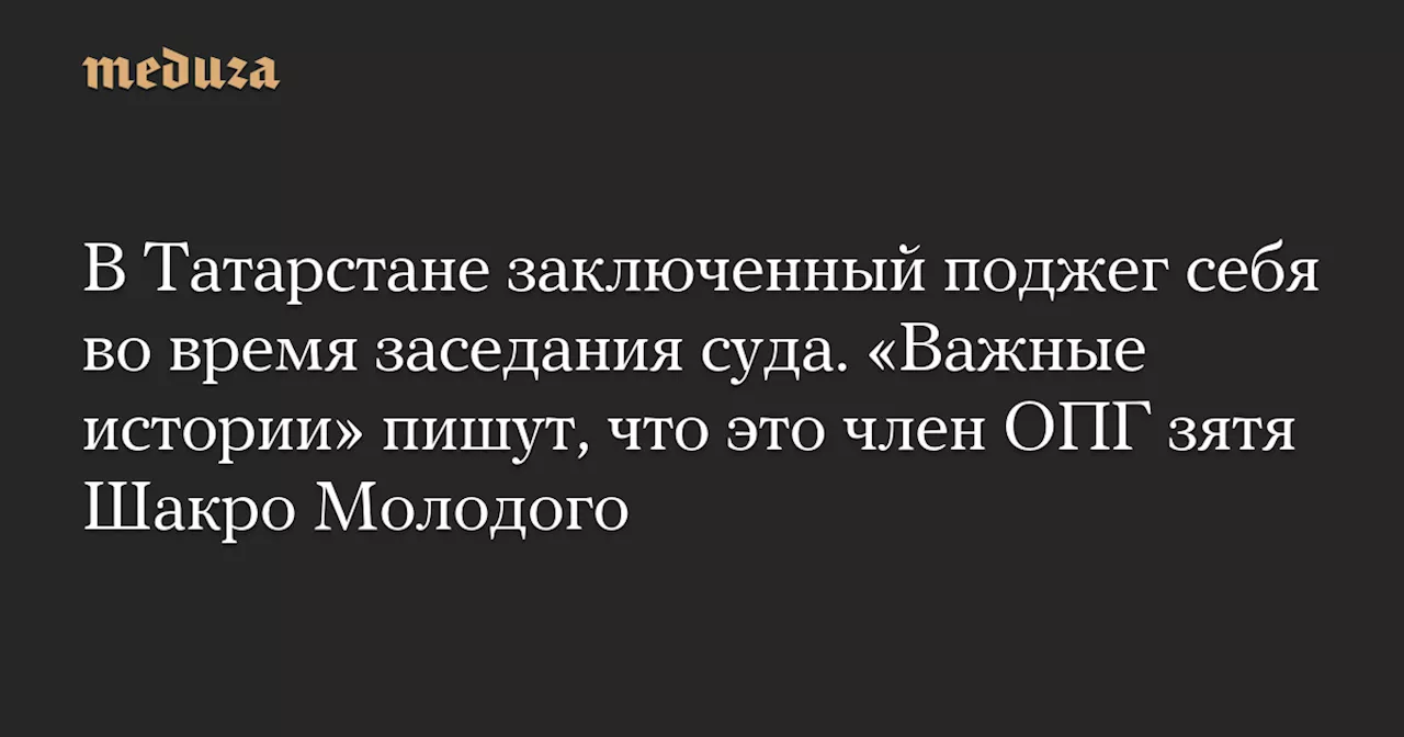 В Татарстане заключенный поджег себя во время заседания суда. «Важные истории» пишут, что это член ОПГ зятя Шакро Молодого — Meduza