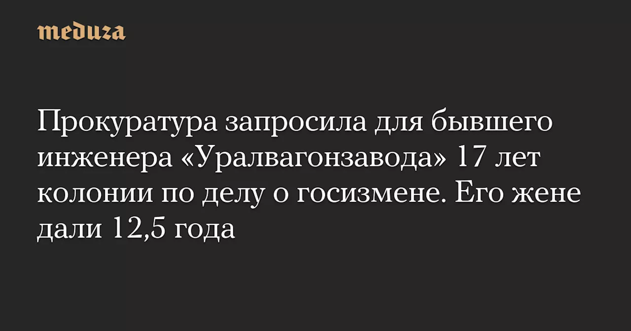 Прокуратура запросила для бывшего инженера «Уралвагонзавода» 17 лет колонии по делу о госизмене. Его жене дали 12,5 года — Meduza