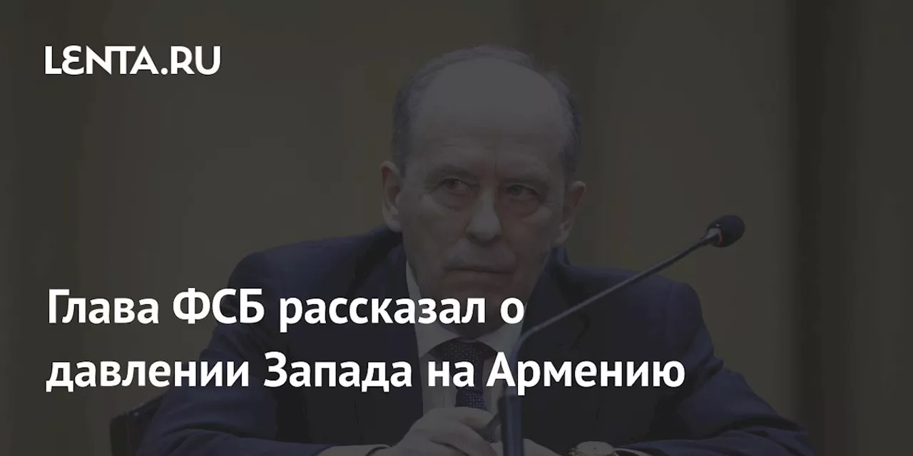 Глава ФСБ рассказал о давлении Запада на Армению