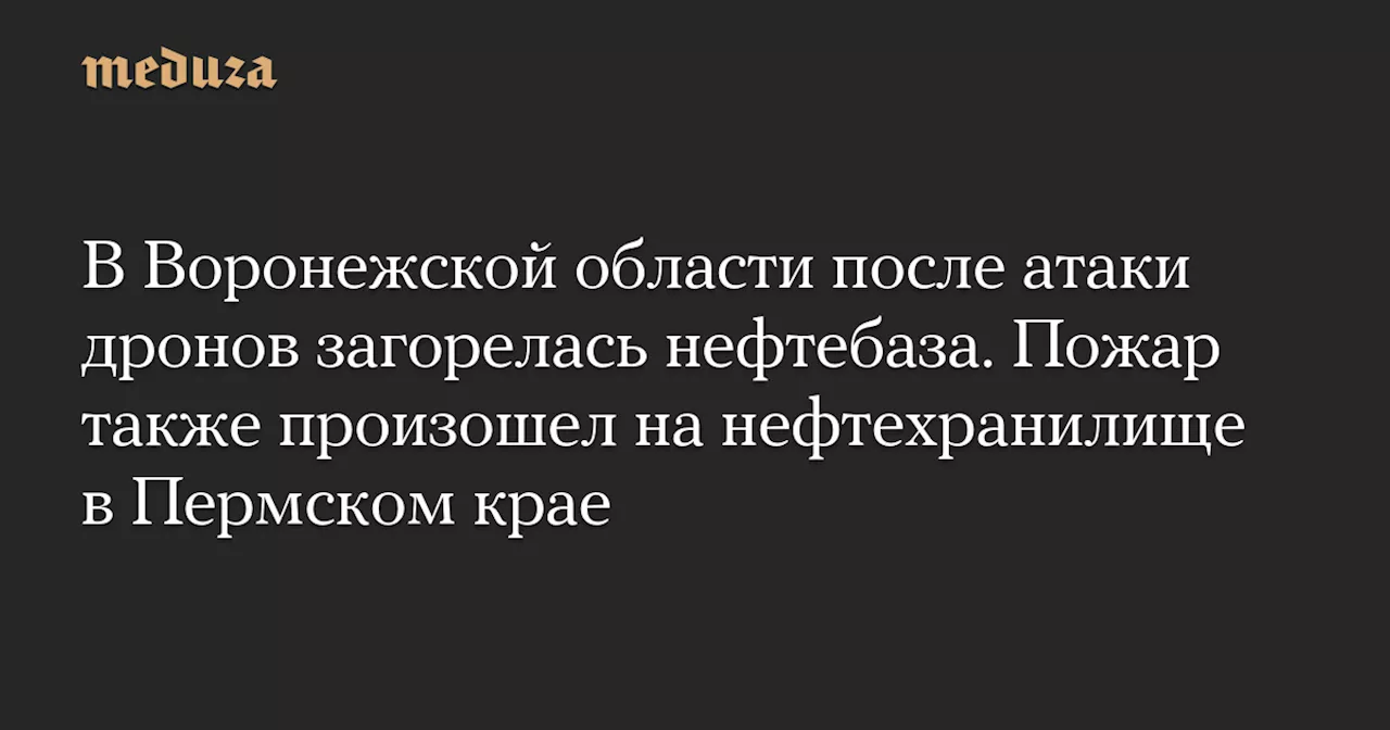 В Воронежской области после атаки дронов загорелась нефтебаза. Пожар также произошел на нефтехранилище в Пермском крае — Meduza