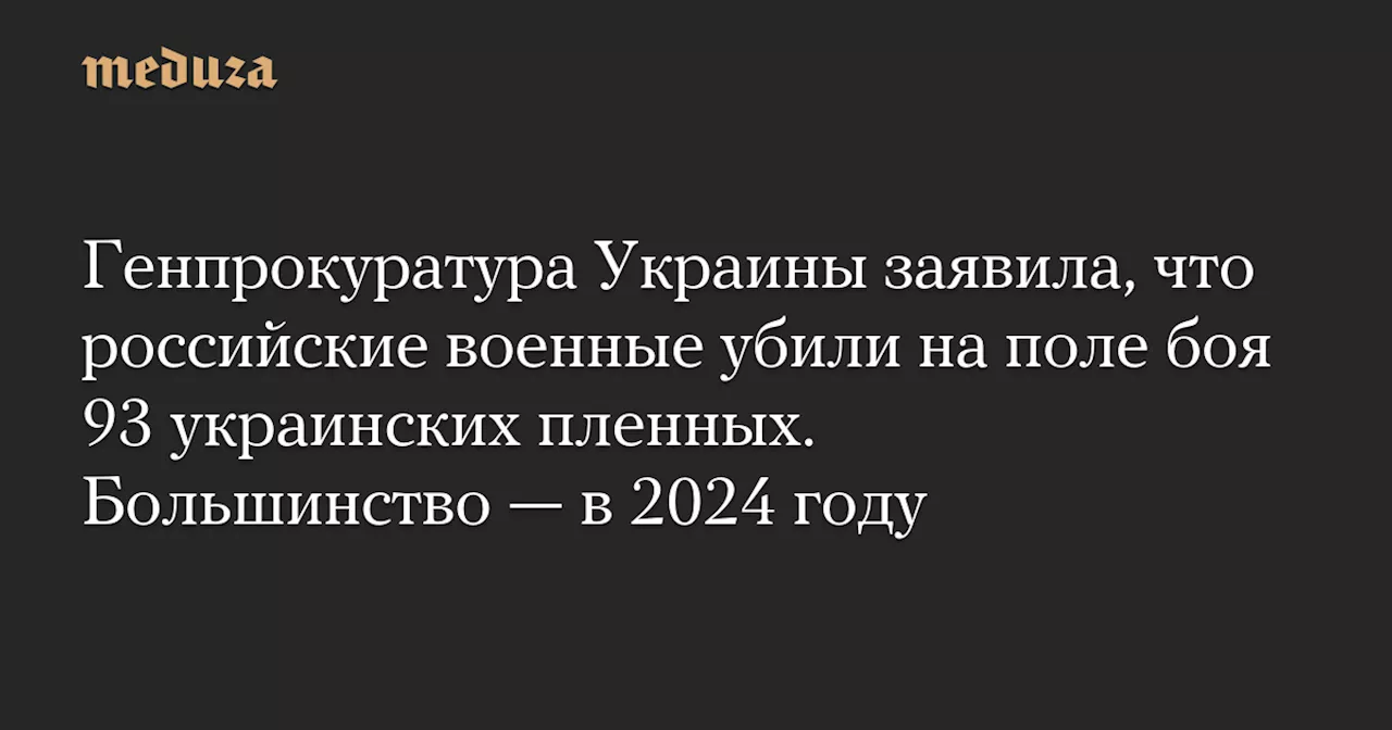 Генпрокуратура Украины заявила, что российские военные убили на поле боя 93 украинских пленных. Большинство — в 2024 году — Meduza