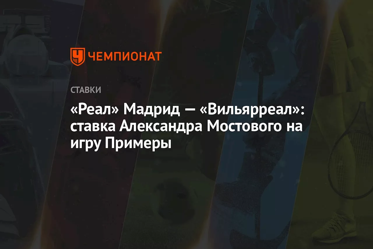 «Реал» Мадрид — «Вильярреал»: ставка Александра Мостового на игру Примеры