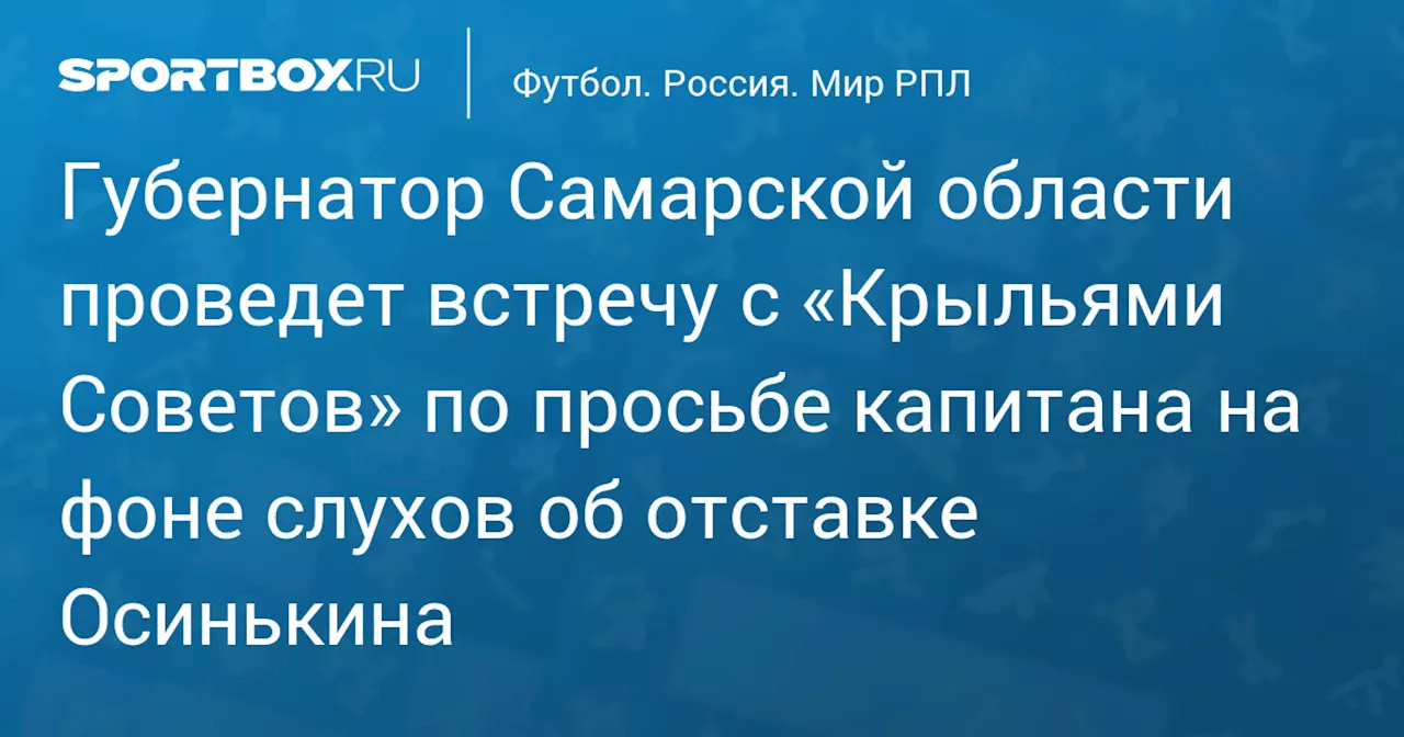 Губернатор Самарской области проведет встречу с «Крыльями Советов» по просьбе капитана на фоне слухов об отставке Осинькина