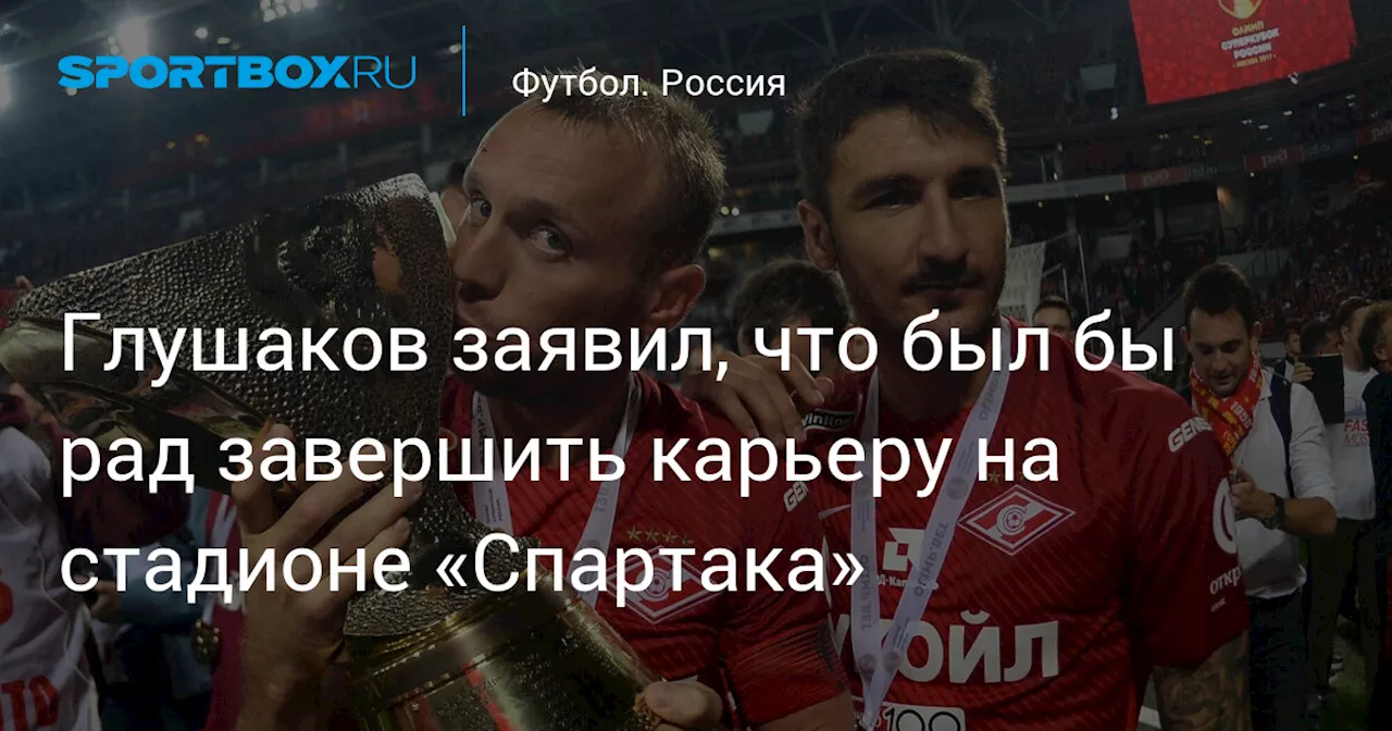 Глушаков заявил, что был бы рад завершить карьеру на стадионе «Спартака»