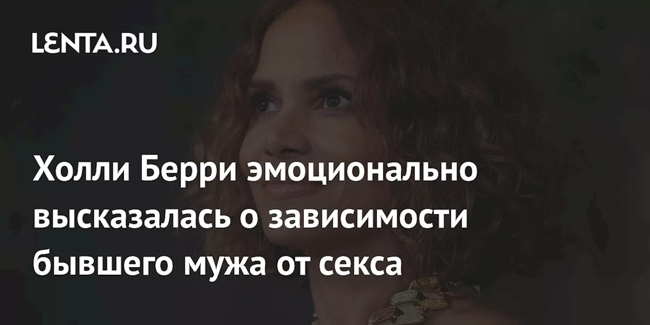 Холли Берри эмоционально высказалась о зависимости бывшего мужа от секса