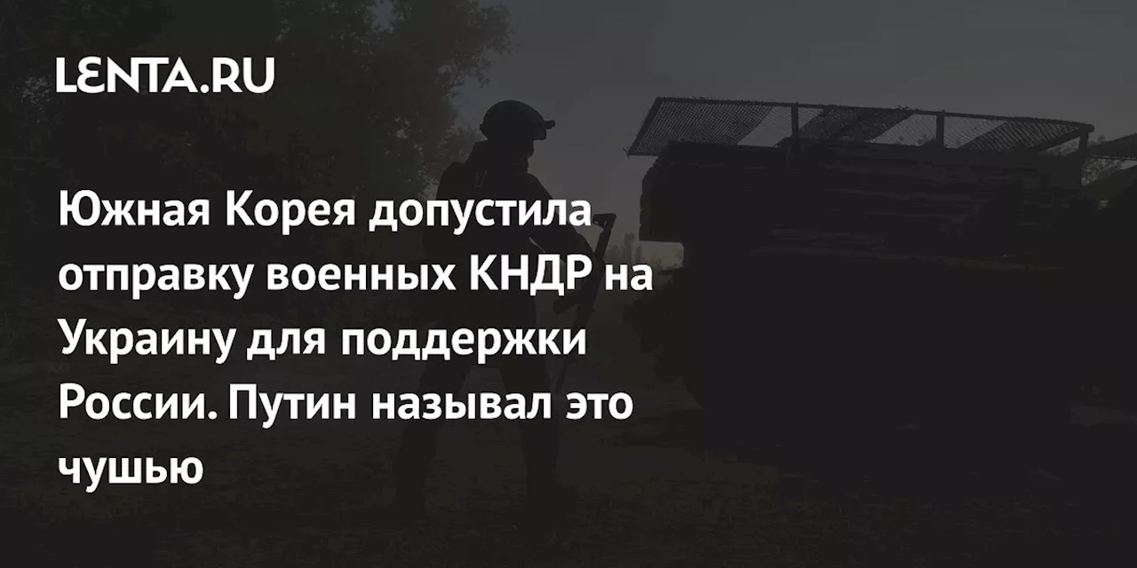 Южная Корея допустила отправку военных КНДР на Украину для поддержки России. Путин называл это чушью