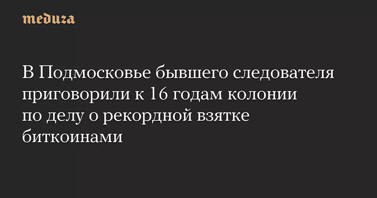 В Подмосковье бывшего следователя приговорили к 16 годам колонии по делу о рекордной взятке биткоинами — Meduza