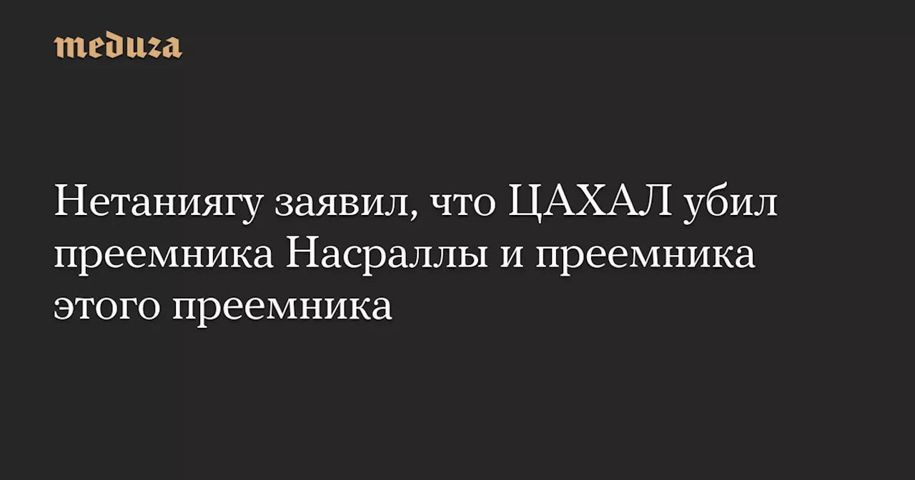 Нетаниягу заявил, что ЦАХАЛ убил преемника Насраллы и преемника этого преемника — Meduza