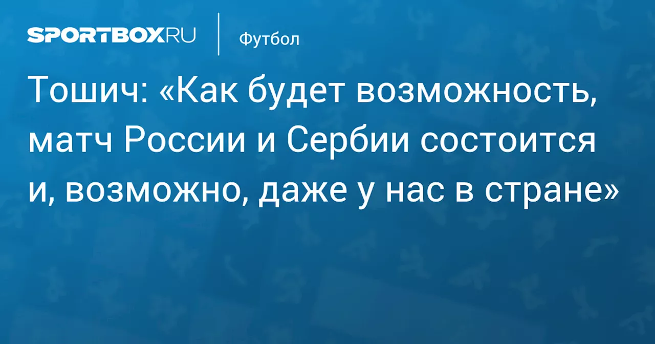 Тошич: «Как будет возможность, матч России и Сербии состоится и, возможно, даже у нас в стране»