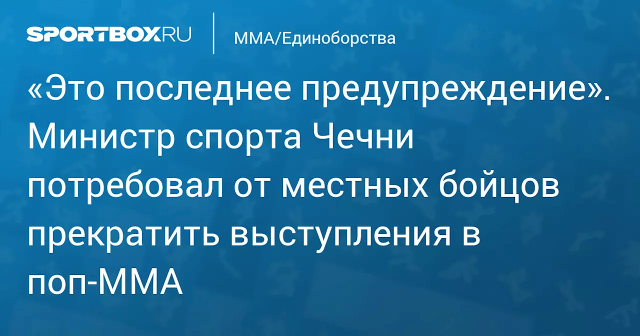 «Это последнее предупреждение». Министр спорта Чечни потребовал от местных бойцов прекратить выступления в поп‑ММА