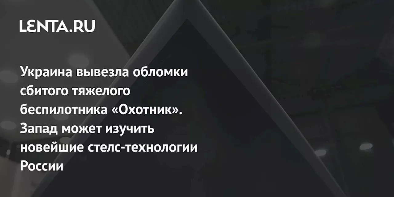 Украина вывезла обломки сбитого тяжелого беспилотника «Охотник». Запад может изучить новейшие стелс-технологии России