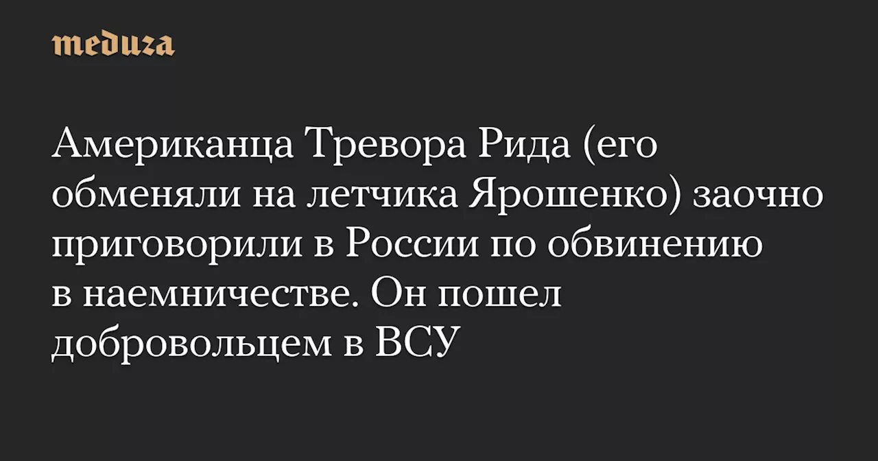 Американца Тревора Рида (его обменяли на летчика Ярошенко) заочно приговорили в России по обвинению в наемничестве. Он пошел добровольцем в ВСУ — Meduza